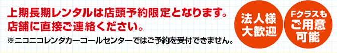 上記長期レンタルは当店予約限定となります。店舗に直接ご連絡ください。※ニコニコレンタカーコールセンターではご予約受付できません。法人様大歓迎Fクラスもご用意可能