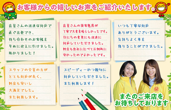 お客様からの嬉しいお声をご紹介いたします。「店員さんの迅速な対応で直ぐ出発でき、待ち合わせのお客様を早めに迎えに行けました。助かりました！」「店員さんの接客態度が丁寧で大変素晴らしかったです。日にちの変更にも迅速に対応していただきました。料金も他社に比べて圧倒的に安かったのでよかったです。」「いつも丁寧な対応ありがとうございます。気持ちよく車を借りることができました。」「スタッフの全員の方がとても対応がよく、料金も安いし大満足でした。また利用します。」「スピーディかつ親切に対応していただきました。また利用します！」またのご来店お待ちしております。