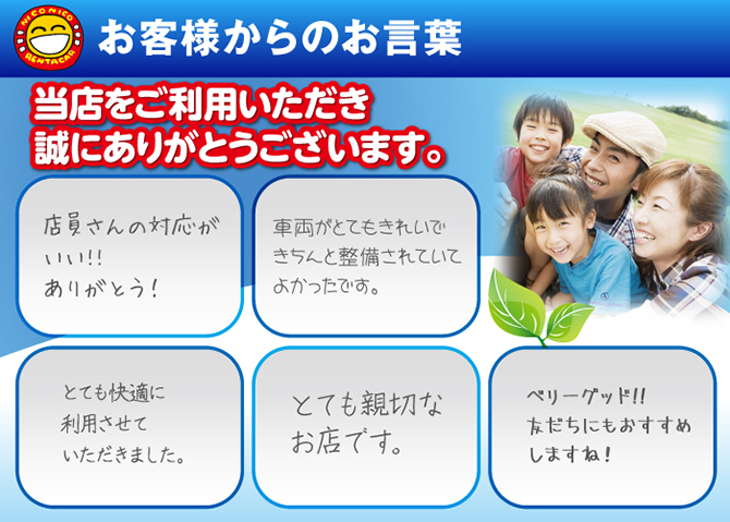 お客様からのお言葉　当店をご利用いただき誠にありがとうございます。「店員さんの対応がいい！ありがとう！」「車両がとてもきれいできちんと整備されていてよかったです。」「とても快適に利用させていただきました。」「とても親切なお店です」「ベリーグッド！友達にもおすすめしますね！」