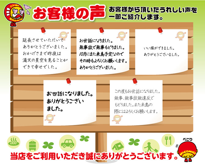 お客様の声　お客様から頂いたうれしい声を一部ご紹介します。「延長させていただいてありがとうございました。おかげさまで昨夜は満天の星空を見ることができて幸せでした。」「お世話になりました。無事故で無事もどりました。10月にまた来島予定なのでその時もよろしくお願いします。ありがとうございました。」